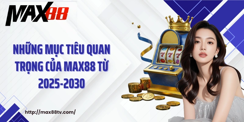 Những mục tiêu quan trọng của MAX88 từ 2025-2030